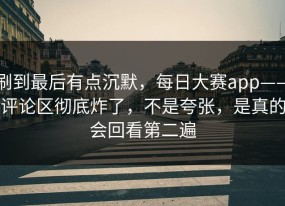刷到最后有点沉默，每日大赛app——评论区彻底炸了，不是夸张，是真的会回看第二遍