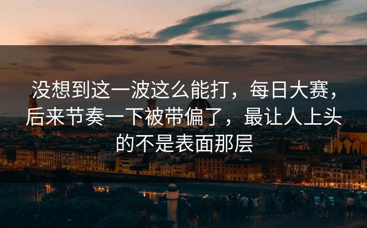 没想到这一波这么能打，每日大赛，后来节奏一下被带偏了，最让人上头的不是表面那层